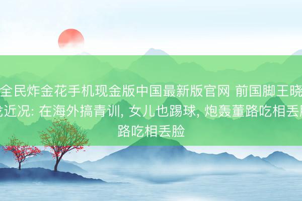 全民炸金花手机现金版中国最新版官网 前国脚王晓龙近况: 在海外搞青训， 女儿也踢球， 炮轰董路吃相丢脸