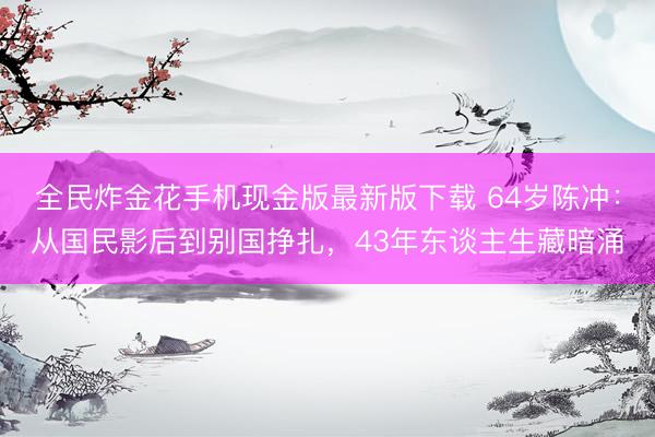 全民炸金花手机现金版最新版下载 64岁陈冲：从国民影后到别国挣扎，43年东谈主生藏暗涌