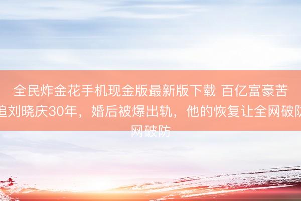 全民炸金花手机现金版最新版下载 百亿富豪苦追刘晓庆30年，婚后被爆出轨，他的恢复让全网破防