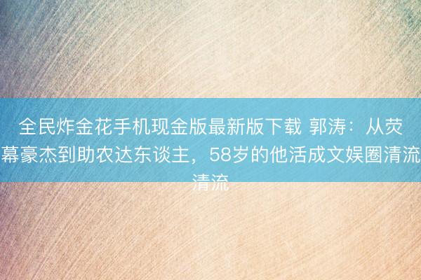 全民炸金花手机现金版最新版下载 郭涛：从荧幕豪杰到助农达东谈主，58岁的他活成文娱圈清流