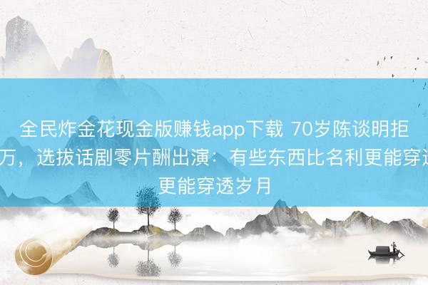全民炸金花现金版赚钱app下载 70岁陈谈明拒8000万，选拔话剧零片酬出演：有些东西比名利更能穿透岁月