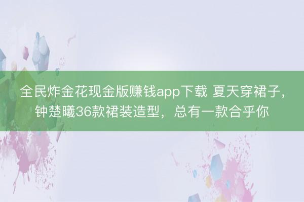 全民炸金花现金版赚钱app下载 夏天穿裙子,钟楚曦36款裙装造型,总有一款合乎你