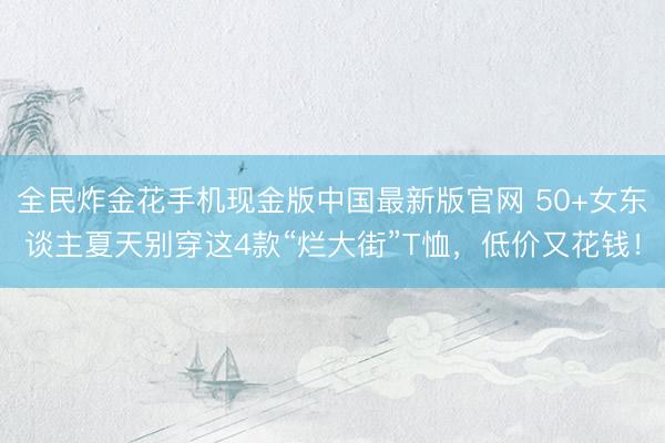 全民炸金花手机现金版中国最新版官网 50+女东谈主夏天别穿这4款“烂大街”T恤,低价又花钱!