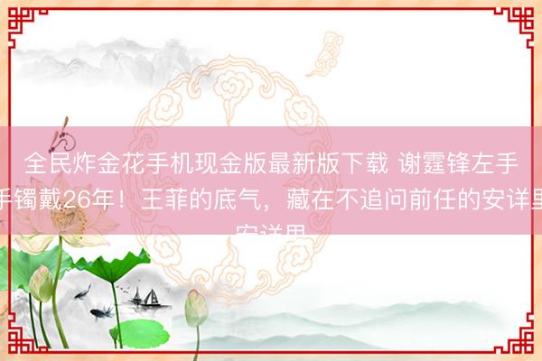 全民炸金花手机现金版最新版下载 谢霆锋左手手镯戴26年！王菲的底气，藏在不追问前任的安详里