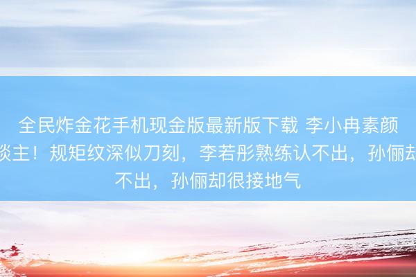 全民炸金花手机现金版最新版下载 李小冉素颜近照吓东谈主!规矩纹深似刀刻,李若彤熟练认不出,孙俪却很接地气