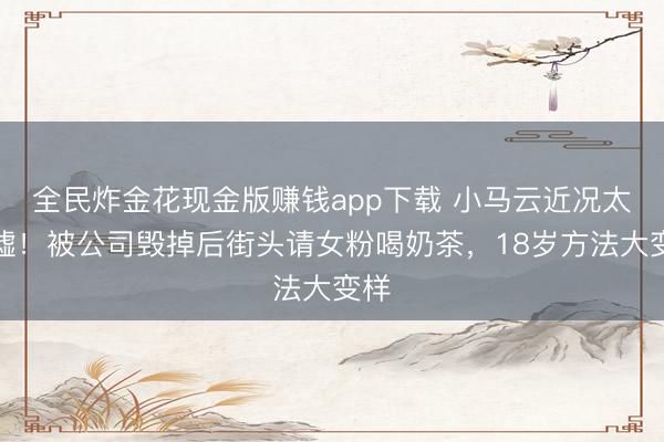 全民炸金花现金版赚钱app下载 小马云近况太唏嘘!被公司毁掉后街头请女粉喝奶茶,18岁方法大变样