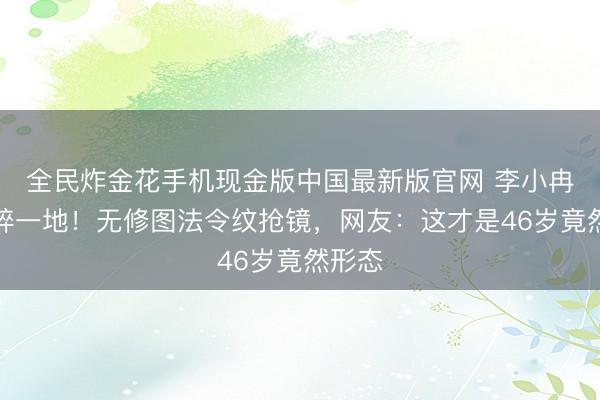 全民炸金花手机现金版中国最新版官网 李小冉滤镜碎一地！无修图法令纹抢镜，网友：这才是46岁竟然形态
