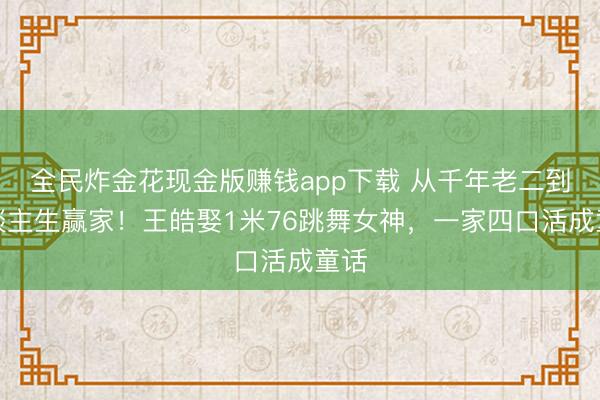 全民炸金花现金版赚钱app下载 从千年老二到东谈主生赢家!王皓娶1米76跳舞女神,一家四口活成童话
