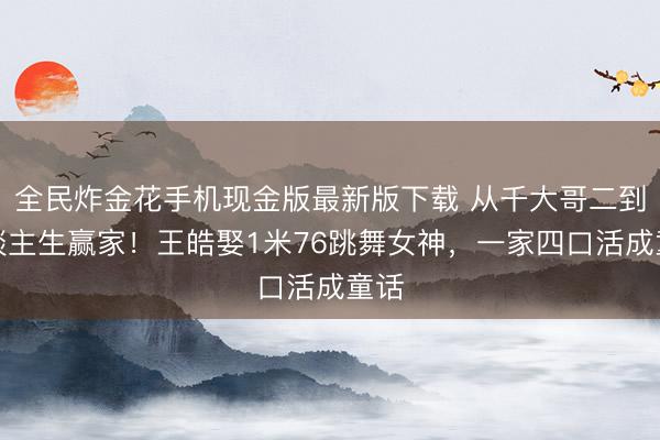全民炸金花手机现金版最新版下载 从千大哥二到东谈主生赢家！王皓娶1米76跳舞女神，一家四口活成童话