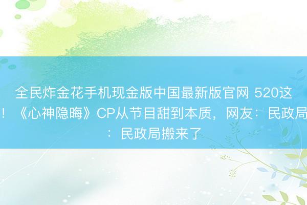 全民炸金花手机现金版中国最新版官网 520这天官宣！《心神隐晦》CP从节目甜到本质，网友：民政局搬来了