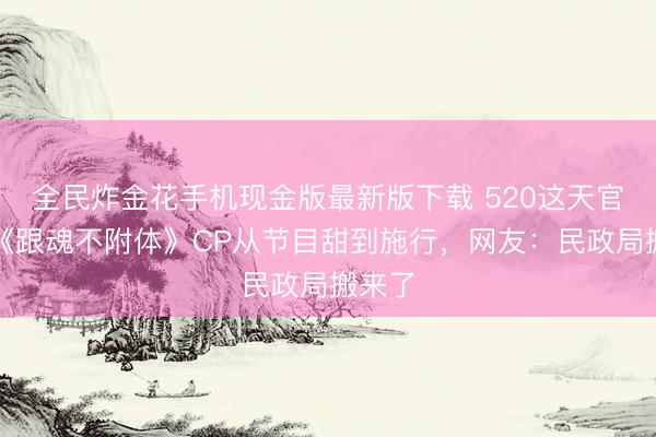 全民炸金花手机现金版最新版下载 520这天官宣！《跟魂不附体》CP从节目甜到施行，网友：民政局搬来了