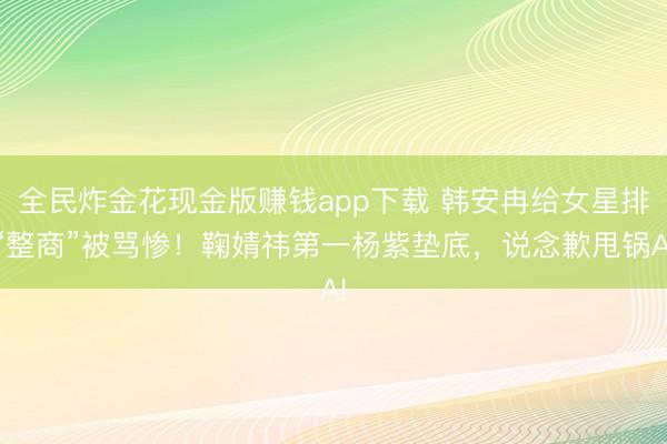 全民炸金花现金版赚钱app下载 韩安冉给女星排“整商”被骂惨！鞠婧祎第一杨紫垫底，说念歉甩锅AI