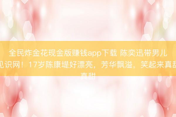 全民炸金花现金版赚钱app下载 陈奕迅带男儿见识网！17岁陈康堤好漂亮，芳华飘溢，笑起来真甜
