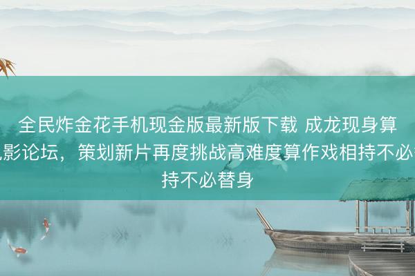 全民炸金花手机现金版最新版下载 成龙现身算作电影论坛,策划新片再度挑战高难度算作戏相持不必替身