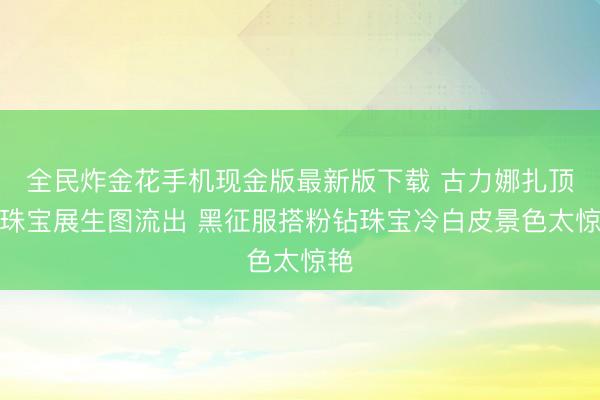 全民炸金花手机现金版最新版下载 古力娜扎顶奢珠宝展生图流出 黑征服搭粉钻珠宝冷白皮景色太惊艳