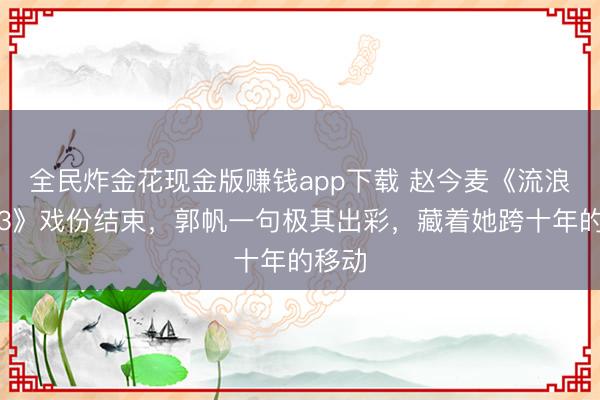 全民炸金花现金版赚钱app下载 赵今麦《流浪地球3》戏份结束，郭帆一句极其出彩，藏着她跨十年的移动