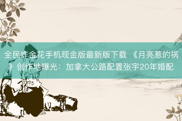 全民炸金花手机现金版最新版下载 《月亮惹的祸》创作地曝光：加拿大公路配置张宇20年婚配