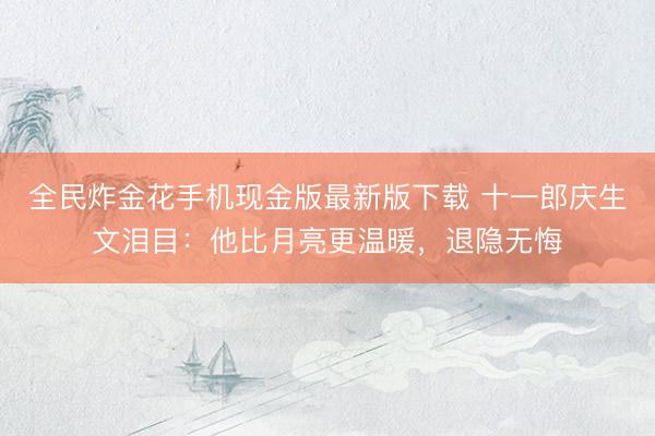 全民炸金花手机现金版最新版下载 十一郎庆生文泪目：他比月亮更温暖，退隐无悔