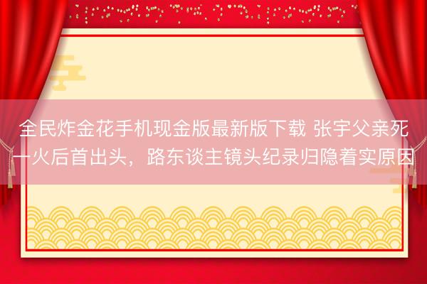全民炸金花手机现金版最新版下载 张宇父亲死一火后首出头，路东谈主镜头纪录归隐着实原因