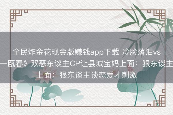 全民炸金花现金版赚钱app下载 冷脸落泪vs黑化复仇！《一瓯春》双恶东谈主CP让县城宝妈上面：狠东谈主谈恋爱才刺激