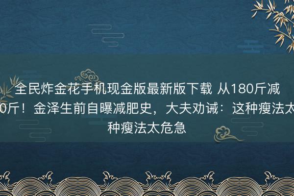 全民炸金花手机现金版最新版下载 从180斤减到130斤!金泽生前自曝减肥史,大夫劝诫:这种瘦法太危急