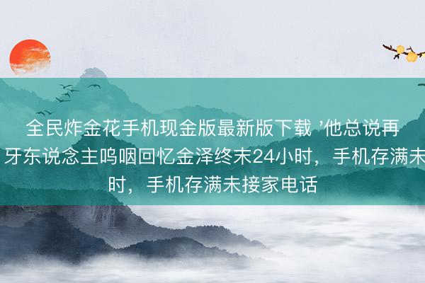 全民炸金花手机现金版最新版下载 '他总说再拍两场':牙东说念主呜咽回忆金泽终末24小时,手机存满未接家电话