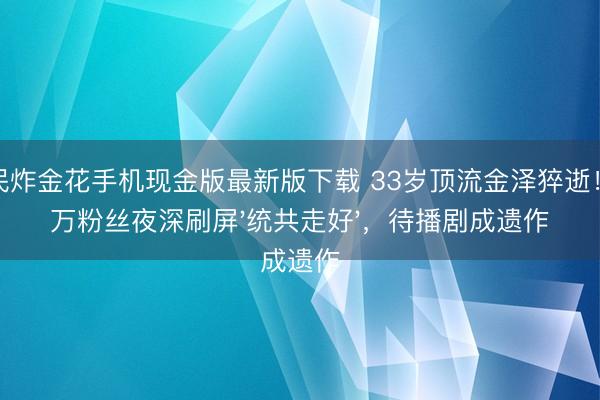 全民炸金花手机现金版最新版下载 33岁顶流金泽猝逝!千万粉丝夜深刷屏'统共走好',待播剧成遗作