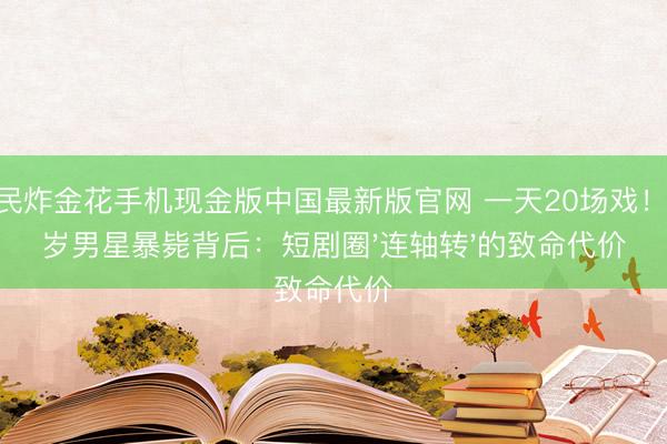 全民炸金花手机现金版中国最新版官网 一天20场戏！33岁男星暴毙背后：短剧圈'连轴转'的致命代价