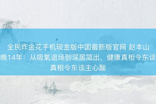 全民炸金花手机现金版中国最新版官网 赵本山告别春晚14年:从吸氧退场到深居简出,健康真相令东谈主心酸