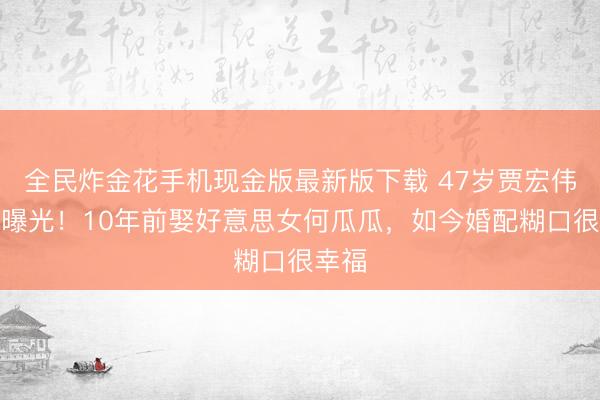 全民炸金花手机现金版最新版下载 47岁贾宏伟现状曝光！10年前娶好意思女何瓜瓜，如今婚配糊口很幸福