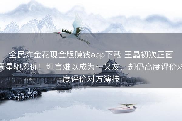 全民炸金花现金版赚钱app下载 王晶初次正面复兴与周星驰恩仇！坦言难以成为一又友，却仍高度评价对方演技