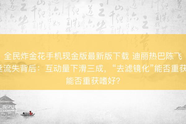 全民炸金花手机现金版最新版下载 迪丽热巴陈飞宇粉丝流失背后：互动量下滑三成，“去滤镜化”能否重获嗜好？