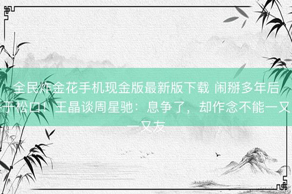 全民炸金花手机现金版最新版下载 闹掰多年后终于松口！王晶谈周星驰：息争了，却作念不能一又友