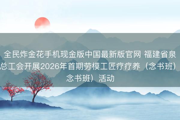 全民炸金花手机现金版中国最新版官网 福建省泉州市总工会开展2026年首期劳模工匠疗疗养（念书班）活动
