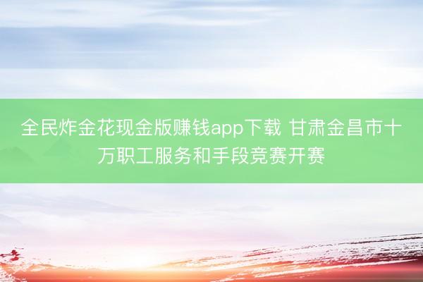 全民炸金花现金版赚钱app下载 甘肃金昌市十万职工服务和手段竞赛开赛