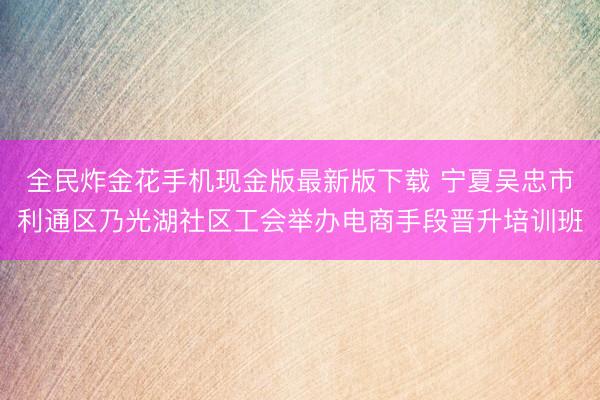 全民炸金花手机现金版最新版下载 宁夏吴忠市利通区乃光湖社区工会举办电商手段晋升培训班