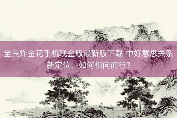 全民炸金花手机现金版最新版下载 中好意思关系新定位，如何相向而行？