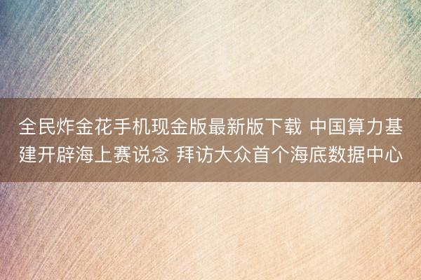 全民炸金花手机现金版最新版下载 中国算力基建开辟海上赛说念 拜访大众首个海底数据中心