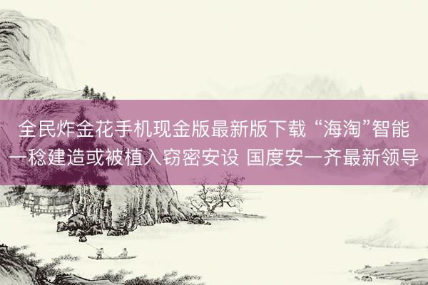 全民炸金花手机现金版最新版下载 “海淘”智能一稔建造或被植入窃密安设 国度安一齐最新领导