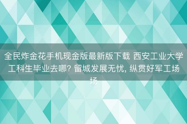 全民炸金花手机现金版最新版下载 西安工业大学工科生毕业去哪? 留城发展无忧， 纵贯好军工场