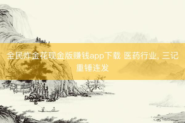 全民炸金花现金版赚钱app下载 医药行业， 三记重锤连发