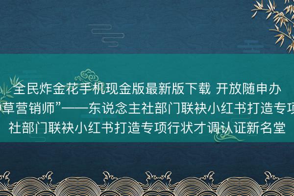 全民炸金花手机现金版最新版下载 开放随申办，亮证：“我是居品种草营销师”——东说念主社部门联袂小红书打造专项行状才调认证新名堂