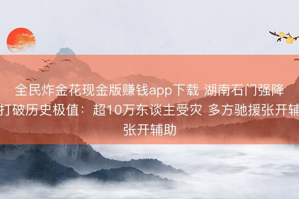 全民炸金花现金版赚钱app下载 湖南石门强降雨打破历史极值：超10万东谈主受灾 多方驰援张开辅助