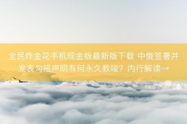 全民炸金花手机现金版最新版下载 中俄签署并发表勾搭声明有何永久教唆？内行解读→