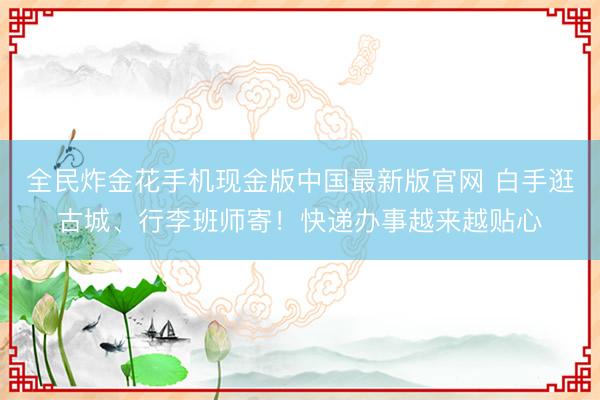 全民炸金花手机现金版中国最新版官网 白手逛古城、行李班师寄!快递办事越来越贴心