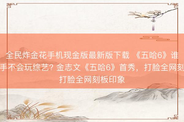 全民炸金花手机现金版最新版下载 《五哈6》谁再说歌手不会玩综艺? 金志文《五哈6》首秀,打脸全网刻板印象