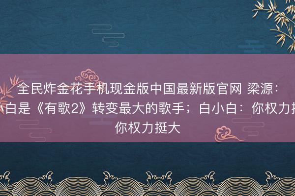 全民炸金花手机现金版中国最新版官网 梁源：白小白是《有歌2》转变最大的歌手；白小白：你权力挺大