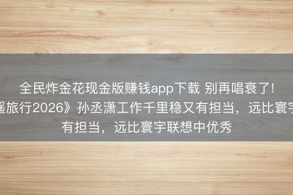 全民炸金花现金版赚钱app下载 别再唱衰了!《爱妻的逍遥旅行2026》孙丞潇工作千里稳又有担当，远比寰宇联想中优秀