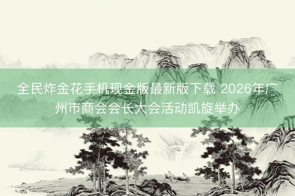 全民炸金花手机现金版最新版下载 2026年广州市商会会长大会活动凯旋举办