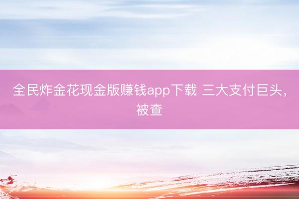 全民炸金花现金版赚钱app下载 三大支付巨头，被查